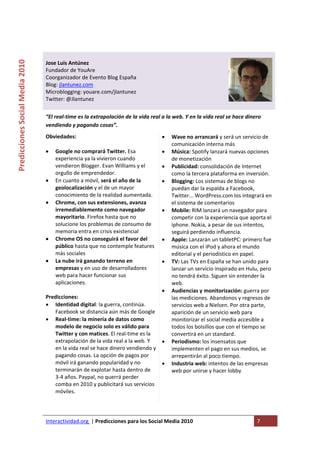  

                                                                                    
Predicciones Social Media 2010 



                                  Jose Luis Antúnez 
                                  Fundador de YouAre 
                                  Coorganizador de Evento Blog España 
                                  Blog: jlantunez.com 
                                  Microblogging: youare.com/jlantunez 
                                  Twitter: @Jlantunez 
                                   
                                  “El real‐time es la extrapolación de la vida real a la web. Y en la vida real se hace dinero 
                                  vendiendo y pagando cosas”. 
                                  Obviedades:                                      •    Wave no arrancará y será un servicio de 
                                                                                        comunicación interna más 
                                  • Google no comprará Twitter. Esa                •    Música: Spotify lanzará nuevas opciones 
                                     experiencia ya la vivieron cuando                  de monetización 
                                     vendieron Blogger. Evan Williams y el         •    Publicidad: consolidación de Internet 
                                     orgullo de emprendedor.                            como la tercera plataforma en inversión. 
                                  • En cuanto a móvil, será el año de la           •    Blogging: Los sistemas de blogs no 
                                     geolocalización y el de un mayor                   puedan dar la espalda a Facebook, 
                                     conocimiento de la realidad aumentada.             Twitter... WordPress.com los integrará en 
                                  • Chrome, con sus extensiones, avanza                 el sistema de comentarios 
                                     irremediablemente como navegador              •    Mobile: RIM lanzará un navegador para 
                                     mayoritario. Firefox hasta que no                  competir con la experiencia que aporta el 
                                     solucione los problemas de consumo de              iphone. Nokia, a pesar de sus intentos, 
                                     memoria entra en crisis existencial                seguirá perdiendo influencia. 
                                  • Chrome OS no conseguirá el favor del           •    Apple: Lanzarán un tabletPC: primero fue 
                                     público hasta que no contemple features            música con el iPod y ahora el mundo 
                                     más sociales                                       editorial y el periodístico en papel. 
                                  • La nube irá ganando terreno en                 •    TV: Las TVs en España se han unido para 
                                     empresas y en uso de desarrolladores               lanzar un servicio inspirado en Hulu, pero 
                                     web para hacer funcionar sus                       no tendrá éxito. Siguen sin entender la 
                                     aplicaciones.                                      web. 
                                                                                   •    Audiencias y monitorización: guerra por 
                                  Predicciones:                                         las mediciones. Abandonos y regresos de 
                                  • Identidad digital: la guerra, continúa.             servicios web a Nielsen. Por otra parte, 
                                     Facebook se distancia aún más de Google            aparición de un servicio web para 
                                  • Real‐time: la minería de datos como                 monitorizar el social media accesible a 
                                     modelo de negocio solo es válido para              todos los bolsillos que con el tiempo se 
                                     Twitter y con matices. El real‐time es la          convertirá en un standard.  
                                     extrapolación de la vida real a la web. Y     •    Periodismo: los insensatos que 
                                     en la vida real se hace dinero vendiendo y         implementen el pago en sus medios, se 
                                     pagando cosas. La opción de pagos por              arrepentirán al poco tiempo. 
                                     móvil irá ganando popularidad y no            •    Industria web: intentos de las empresas 
                                     terminarán de explotar hasta dentro de             web por unirse y hacer lobby 
                                     3‐4 años. Paypal, no querrá perder             
                                     comba en 2010 y publicitará sus servicios 
                                     móviles. 
                                   


                                  Interactividad.org  | Predicciones para los Social Media 2010                             7 
                                   
 