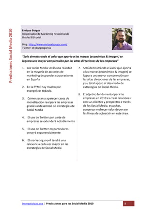  

                                                                                   
Predicciones Social Media 2010 



                                  Enrique Burgos 
                                  Responsable de Marketing Relacional de 
                                  Unidad Editorial 
                                   
                                  Blog: http://www.enriqueburgos.com/ 
                                  Twitter: @eburgosgarcia 
                                   
                                  “Solo demostrando el valor que aporta a las marcas (económico & imagen) se 
                                  lograra una mayor comprensión por las altas direcciones de las empresas” 

                                  1. Los Social Media serán una realidad          7. Solo demostrando el valor que aporta 
                                     en la mayoría de acciones de                    a las marcas (económico & imagen) se 
                                     marketing de grandes corporaciones              lograra una mayor comprensión por 
                                     en España                                       las altas direcciones de las empresas, 
                                                                                     y su total apoyo al desarrollo de 
                                  2. En la PYME hay mucho por                        estrategias de Social Media. 
                                     evangelizar todavía.                              
                                                                                  8. El objetivo fundamental para las 
                                  3.  Comenzaran a aparecer casos de                 empresas en 2010 es crear relaciones 
                                     monetizacion real para las empresas             con sus clientes y prospectos a través 
                                     gracias al desarrollo de estrategias de         de los Social Media, escuchar, 
                                     Social Media                                    conversar y ofrecer valor deben ser 
                                                                                     las líneas de actuación en este área. 
                                  4.  El uso de Twitter por parte de 
                                     empresas se extenderá notablemente
                                      
                                  5.  El uso de Twitter en particulares 
                                     crecerá exponencialmente 
                                      
                                  6.  El marketing movil tendrá una 
                                     relevancia cada vez mayor en las 
                                     estrategias de Social Media 
                                      
                                       
                                   
                                   

                                   




                                  Interactividad.org  | Predicciones para los Social Media 2010                      8 
                                   
 
