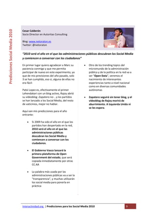  

                                                                                    
Predicciones Social Media 2010 



                                  Cesar Calderón 
                                  Socio Director en Autoritas Consulting 
                                   
                                  Blog: www.netoraton.es 
                                  Twitter: @netoraton 
                                   
                                  “2010 será el año en el que las administraciones públicas descubran los Social Media 
                                  y comiencen a conversar con los ciudadanos” 

                                  En primer lugar quiero agradecer a Marc su           •   Otro de los trending topics del 
                                  paciencia conmigo y que me permita                       micromundo de la administración 
                                  participar de nuevo en este experimento, ya              pública y de la política en la red va a 
                                  que de mis previsiones del año pasado, solo              ser "Open Data", veremos el 
                                  3 se han cumplido, eso si, alguna de ellas no            nacimiento de interesantes 
                                  era fácil:                                               experiencias tanto a nivel nacional 
                                                                                           como en diversas comunidades 
                                  Patxi Lopez es, efectivamente el primer                  autónomas 
                                  Lehendakari con un blog activo, Rajoy abrió 
                                  su videoblog ‐Zapatero no‐ , y los partidos          •   Zapatero seguirá sin tener blog, y el 
                                  se han lanzado a los Social Media, del resto             videoblog de Rajoy morirá de 
                                  de vaticinios, mejor no hablar.                          aburrimiento. A Izquierda Unida ni 
                                                                                           se les espera.
                                  Aquí van mis predicciones para el año 
                                  entrante:                                         

                                      •   Si 2009 ha sido el año en el que los 
                                          partidos han despertado en la red, 
                                          2010 será el año en el que las 
                                          administraciones públicas 
                                          descubran los Social Media y 
                                          comiencen a conversar con los 
                                          ciudadanos. 

                                      •   El Gobierno Vasco lanzará la 
                                          primera plataforma de Open 
                                          Government del estado, que será 
                                          copiada inmediatamente por otras 
                                          CC.AA 

                                      •   La palabra más usada por las 
                                          administraciones públicas va a ser la 
                                          "transparencia", y muchas utilizarán 
                                          los social media para ponerla en 
                                          práctica 

                                           



                                  Interactividad.org  | Predicciones para los Social Media 2010                              9 
                                   
 