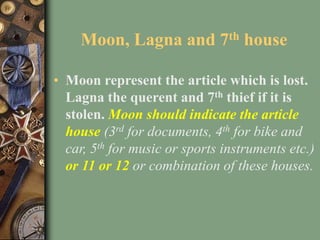 Moon, Lagna and 7th house
• Moon represent the article which is lost.
Lagna the querent and 7th thief if it is
stolen. Moo...