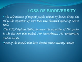 • The colonisation of tropical pacific islands by human beings has
led to the extinction of more than two thousand species of native
birds.
•The IUCN Red list (2004) document the extinction of 784 species
in the last 500 that include 359 invertebrates, 338 vertebrates
and 87 plants.
•Some of the animals that have become extinct recently include:
 