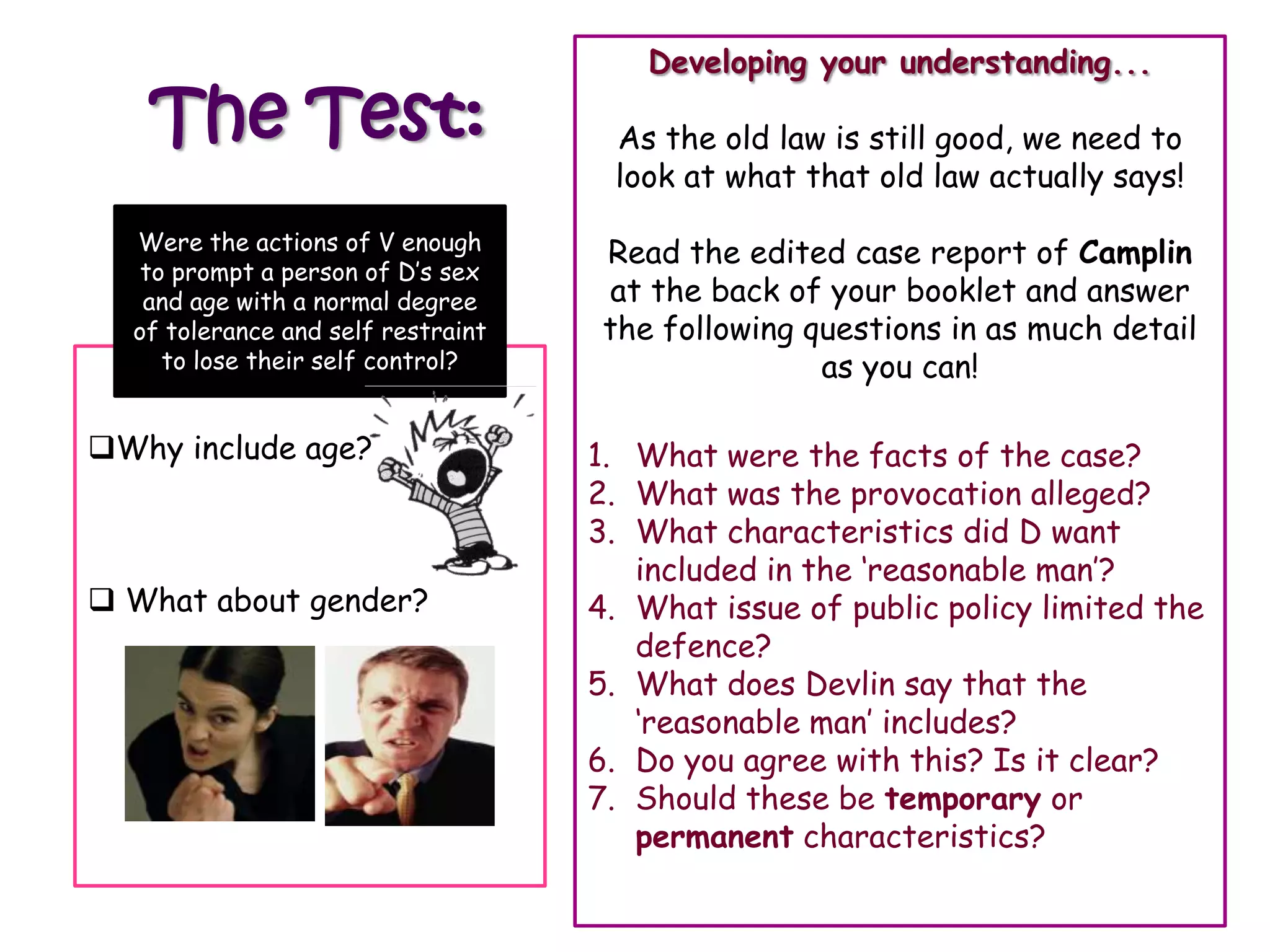 Developing your understanding...

   The Test:                         As the old law is still good, we need to
                                     look at what that old law actually says!

  Were the actions of V enough
                                     Read the edited case report of Camplin
   to prompt a person of D‟s sex                Was it enough that D in those
   and age with a normal degree      at the back circumstances lost their answer
                                                  of your booklet and
  of tolerance and self restraint    the following questions in as much detail
                                                          control?
     to lose their self control?                     as you can!

Why include age?                   1. What were the facts of the case?
                                    2. What was the provocation alleged?
                                    3. What characteristics did D want
                                       included in the „reasonable man‟?
 What about gender?                4. What issue of public policy limited the
                                       defence?
                                    5. What does Devlin say that the
                                       „reasonable man‟ includes?
                                    6. Do you agree with this? Is it clear?
                                    7. Should these be temporary or
                                       permanent characteristics?
 