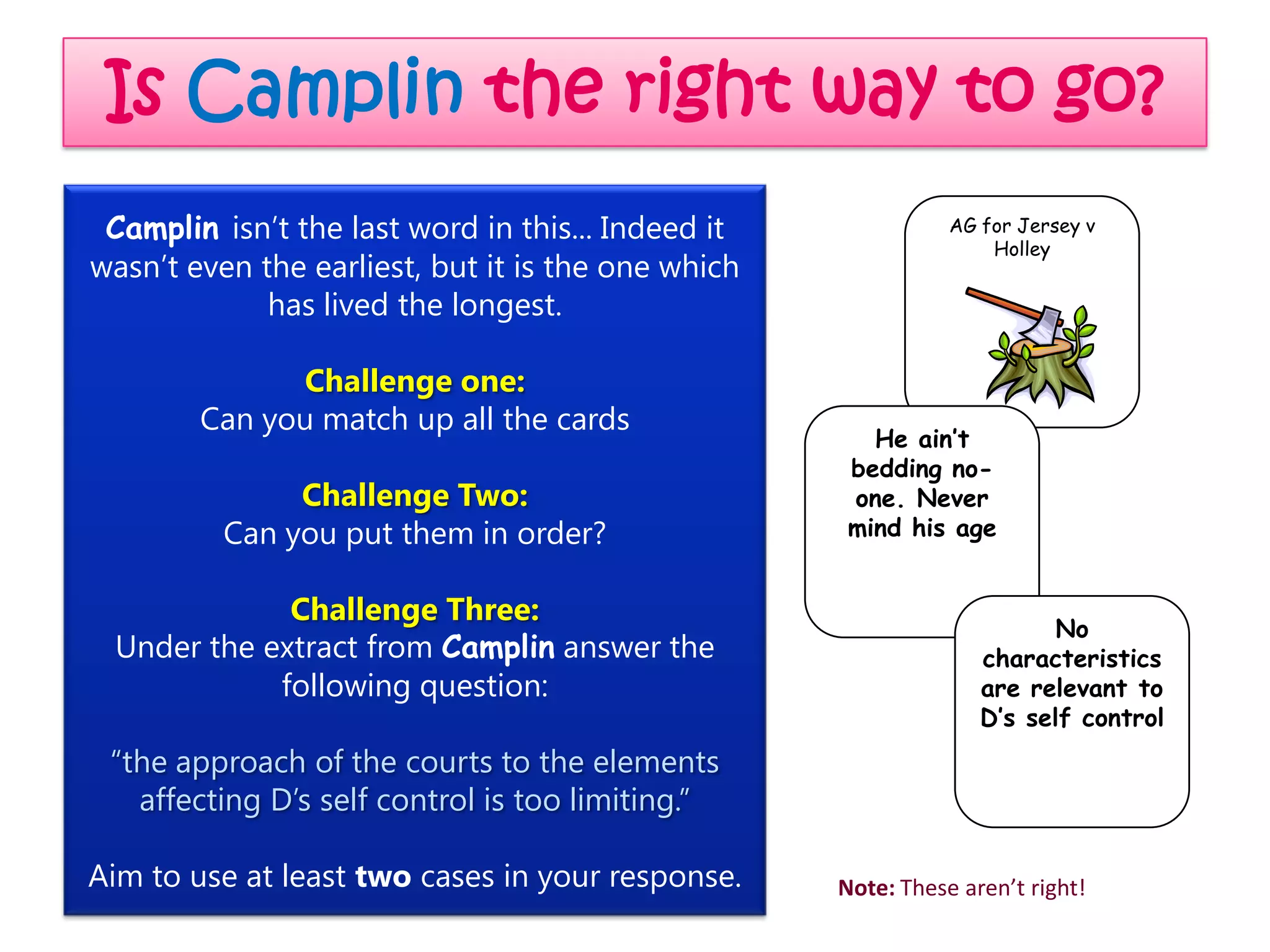 Is Camplin the right way to go?
 Camplin isn’t the last word in this... Indeed it              AG for Jersey v
                                                                   Holley
wasn’t even the earliest, but it is the one which
             has lived the longest.

              Challenge one:
        Can you match up all the cards
                                                       He ain’t
                                                     bedding no-
               Challenge Two:                        one. Never
          Can you put them in order?                 mind his age


             Challenge Three:
                                                                         No
 Under the extract from Camplin answer the                        characteristics
            following question:                                   are relevant to
                                                                  D’s self control
 “the approach of the courts to the elements
   affecting D’s self control is too limiting.”

Aim to use at least two cases in your response.     Note: These aren’t right!
 