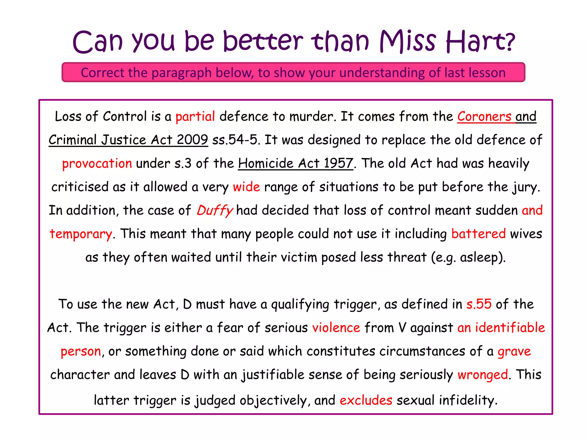 Can you be better than Miss Hart?
     Correct the paragraph below, to show your understanding of last lesson

 Loss of of Control a partialdefence to murder. It comes from the Judges and
   Loss Control is is a full defence to murder. It comes from the Coroners and
Criminal Justice Act 2009 ss.54-5. It was designed to replace the old defence of
  provocation under s.3 of the Homicide Act 1957. The old Act had was heavily
    taunting under s.3 of the Homcide Act 1957. The old Act had was heavily
criticised as itit allowed a very narrow rangesituations to be put put before the
 criticised as allowed a very wide range of of situations to be before the jury.
In jury. In addition, the Duffy had decided that loss that loss of control meant
   addition, the case of case of Stuffy had decided of control meant sudden and
sudden. This meant that many people could not not use it including battered wives
temporary. This meant that many people could use it including deep fried wives as
      as they often waited until their victim posed less threat (e.g. asleep).
       they often waited until their victim posed less threat (e.g. asleep).


 To use the new Act, D must have a qualifying trigger, as defined in s.54 of the
                                                                     s.55
Act. The trigger is either a fear of serious violence from V against an identifiable
   Act. The trigger is either a fear of serious anger from V against anyone, or
something or something which or said which constitutes circumstances of a grave
  person, done or said done constitutes circumstances of a deadly character and
character and an justifiable sense of beingsense of being seriously wronged. This
leaves D with leaves D with an justifiable seriously upset. This latter trigger is
       latter trigger is objectively, and includesexcludes sexual infidelity.
                judged judged objectively, and sexual infidelity.
 