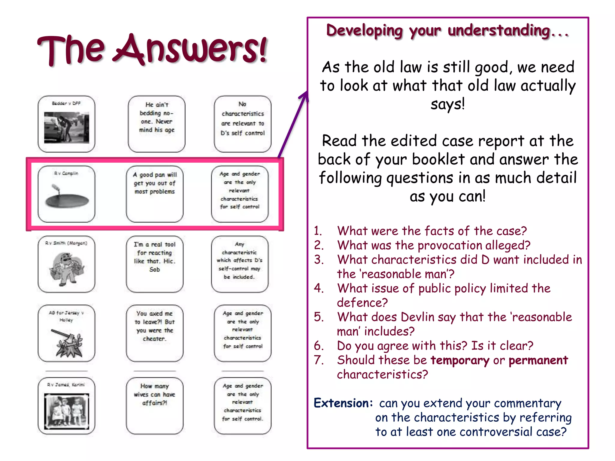 Developing your understanding...
The Answers!    As the old law is still good, we need
                to look at what that old law actually
                                says!

               Read the edited case report at the
               back of your booklet and answer the
               following questions in as much detail
                            as you can!

               1.    What were the facts of the case?
               2.    What was the provocation alleged?
               3.    What characteristics did D want included in
                     the „reasonable man‟?
               4.    What issue of public policy limited the
                     defence?
               5.    What does Devlin say that the „reasonable
                     man‟ includes?
               6.    Do you agree with this? Is it clear?
               7.    Should these be temporary or permanent
                     characteristics?

               Extension: can you extend your commentary
                         on the characteristics by referring
                         to at least one controversial case?
 