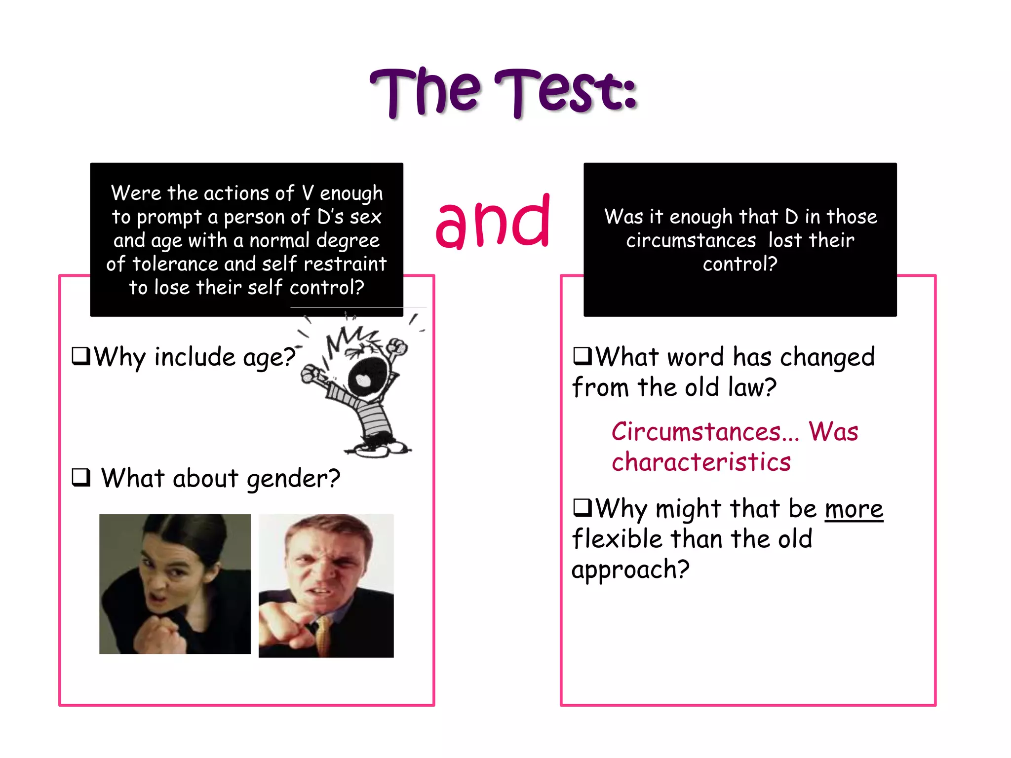 The Test:

                                    and
  Were the actions of V enough
   to prompt a person of D‟s sex            Was it enough that D in those
   and age with a normal degree              circumstances lost their
  of tolerance and self restraint                     control?
     to lose their self control?


Why include age?                         What word has changed
                                          from the old law?
                                            Circumstances... Was
                                            characteristics
 What about gender?
                                          Why might that be more
                                          flexible than the old
                                          approach?
 