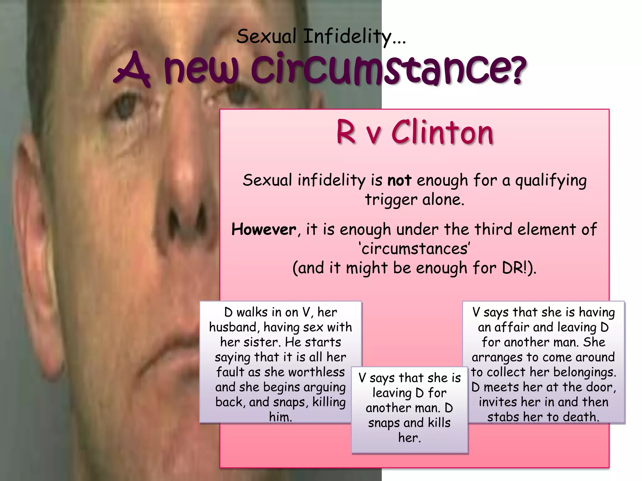Sexual Infidelity...

A new circumstance?
                         R v Clinton
         Sexual infidelity is not enough for a qualifying
                          trigger alone.
       However, it is enough under the third element of
                        „circumstances‟
             (and it might be enough for DR!).

       D walks in on V, her                      V says that she is having
    husband, having sex with                      an affair and leaving D
      her sister. He starts                        for another man. She
     saying that it is all her                   arranges to come around
     fault as she worthless V says that she is   to collect her belongings.
     and she begins arguing     leaving D for    D meets her at the door,
     back, and snaps, killing  another man. D     invites her in and then
               him.            snaps and kills      stabs her to death.
                                     her.
 