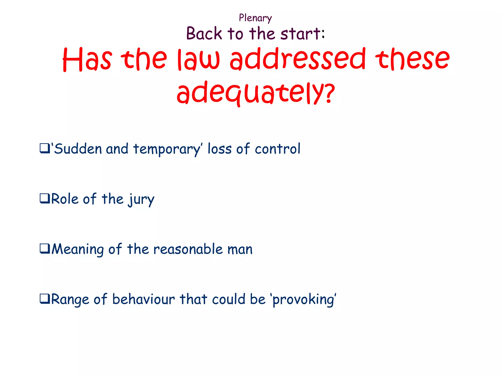 Plenary
                      Back to the start:
   Has the law addressed these
           adequately?
„Sudden and temporary‟ loss of control


Role of the jury


Meaning of the reasonable man


Range of behaviour that could be „provoking‟
 