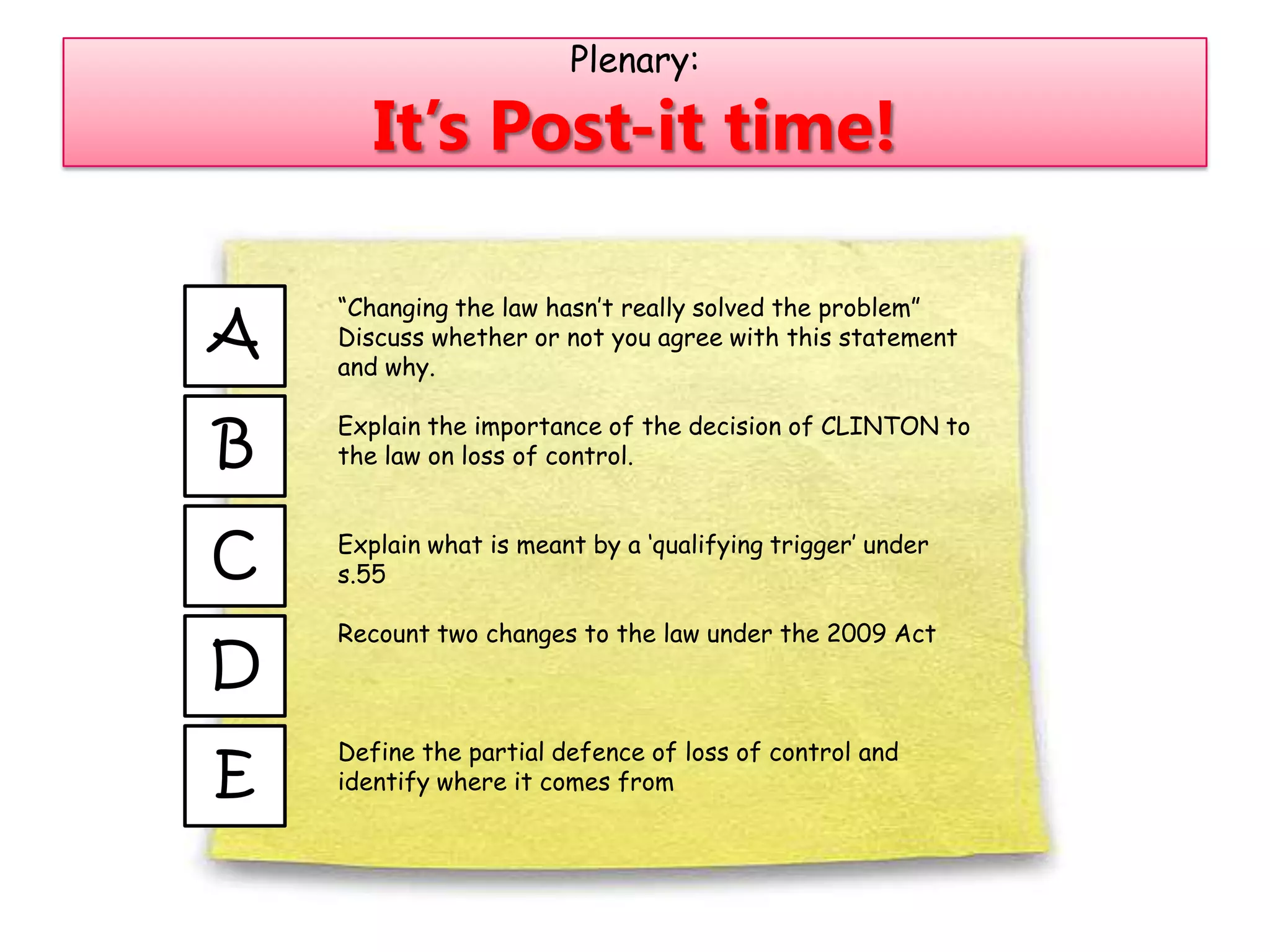 Plenary:

       It’s Post-it time!

    “Changing the law hasn‟t really solved the problem”
A   Discuss whether or not you agree with this statement
    and why.


B
    Explain the importance of the decision of CLINTON to
    the law on loss of control.



C   Explain what is meant by a „qualifying trigger‟ under
    s.55

    Recount two changes to the law under the 2009 Act
D
    Define the partial defence of loss of control and
E   identify where it comes from
 