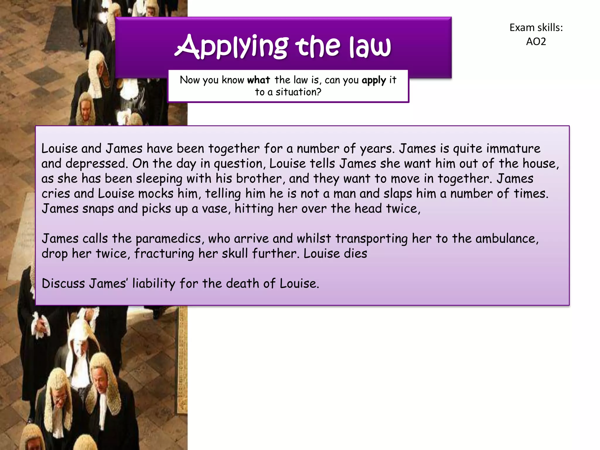 Exam skills:

                       Applying the law                                           AO2


                        Now you know what the law is, can you apply it
                                      to a situation?




Louise and James have been together for a number of years. James is quite immature
and depressed. On the day in question, Louise tells James she want him out of the house,
as she has been sleeping with his brother, and they want to move in together. James
cries and Louise mocks him, telling him he is not a man and slaps him a number of times.
James snaps and picks up a vase, hitting her over the head twice,

James calls the paramedics, who arrive and whilst transporting her to the ambulance,
drop her twice, fracturing her skull further. Louise dies

Discuss James‟ liability for the death of Louise.
 