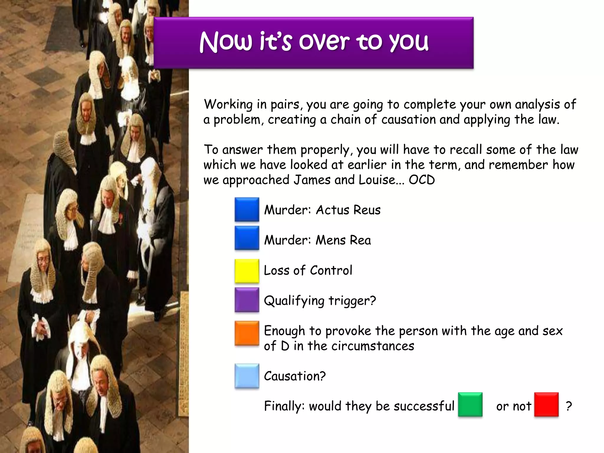 Now it’s over to you

Working in pairs, you are going to complete your own analysis of
a problem, creating a chain of causation and applying the law.

To answer them properly, you will have to recall some of the law
which we have looked at earlier in the term, and remember how
we approached James and Louise... OCD

          Murder: Actus Reus

          Murder: Mens Rea

          Loss of Control

          Qualifying trigger?

          Enough to provoke the person with the age and sex
          of D in the circumstances

          Causation?

          Finally: would they be successful       or not      ?
 