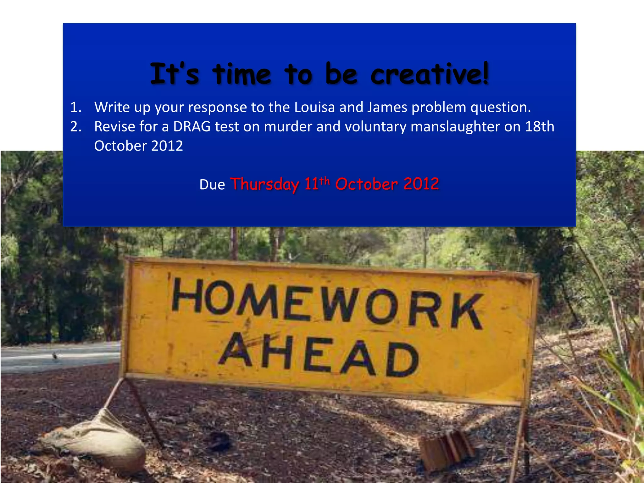 It’s time to be creative!
1. Write up your response to the Louisa and James problem question.
2. Revise for a DRAG test on murder and voluntary manslaughter on 18th
   October 2012

                  Due Thursday 11th October 2012
 