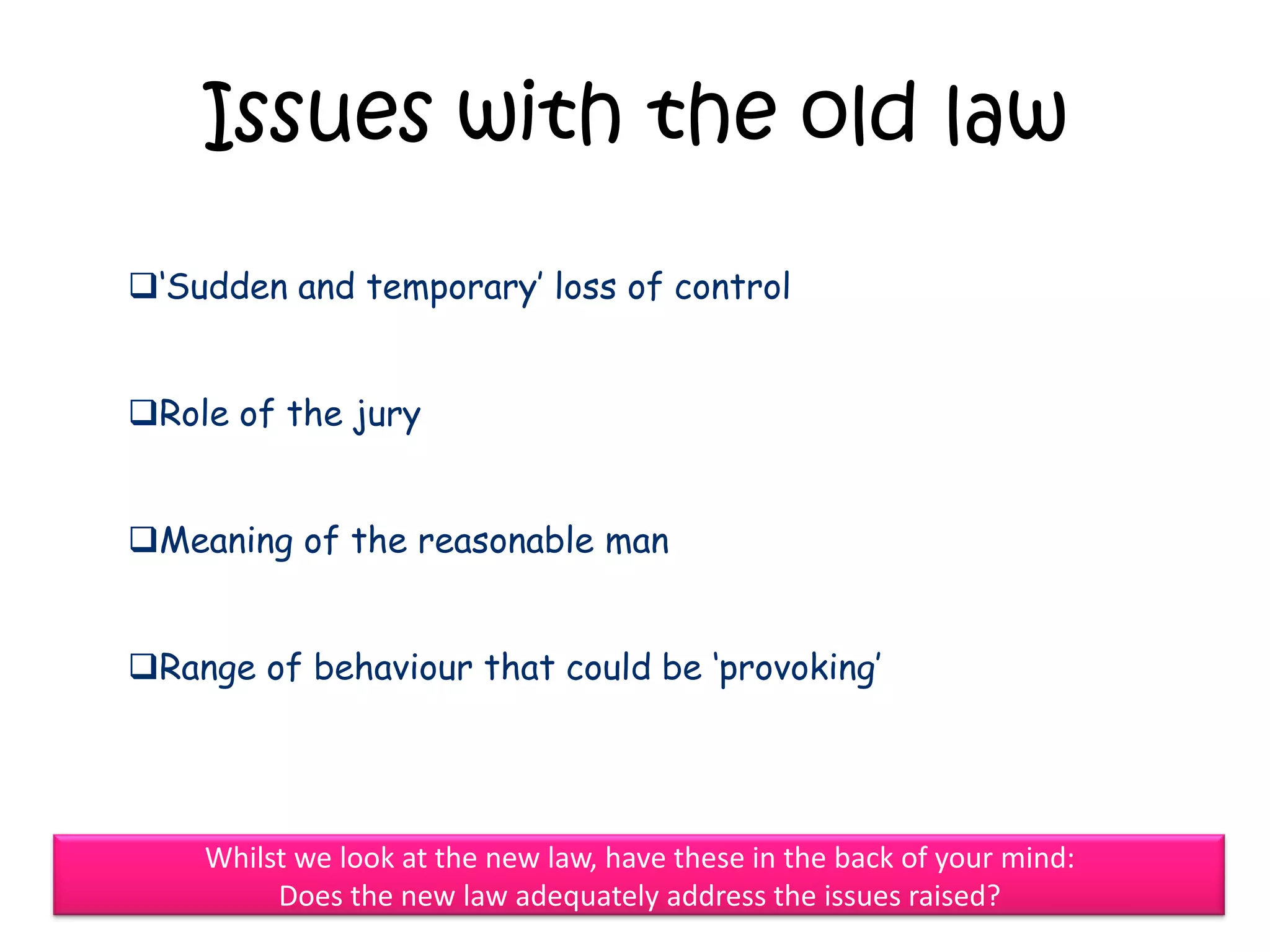 Issues with the old law

„Sudden and temporary‟ loss of control


Role of the jury


Meaning of the reasonable man


Range of behaviour that could be „provoking‟




    Whilst we look at the new law, have these in the back of your mind:
         Does the new law adequately address the issues raised?
 