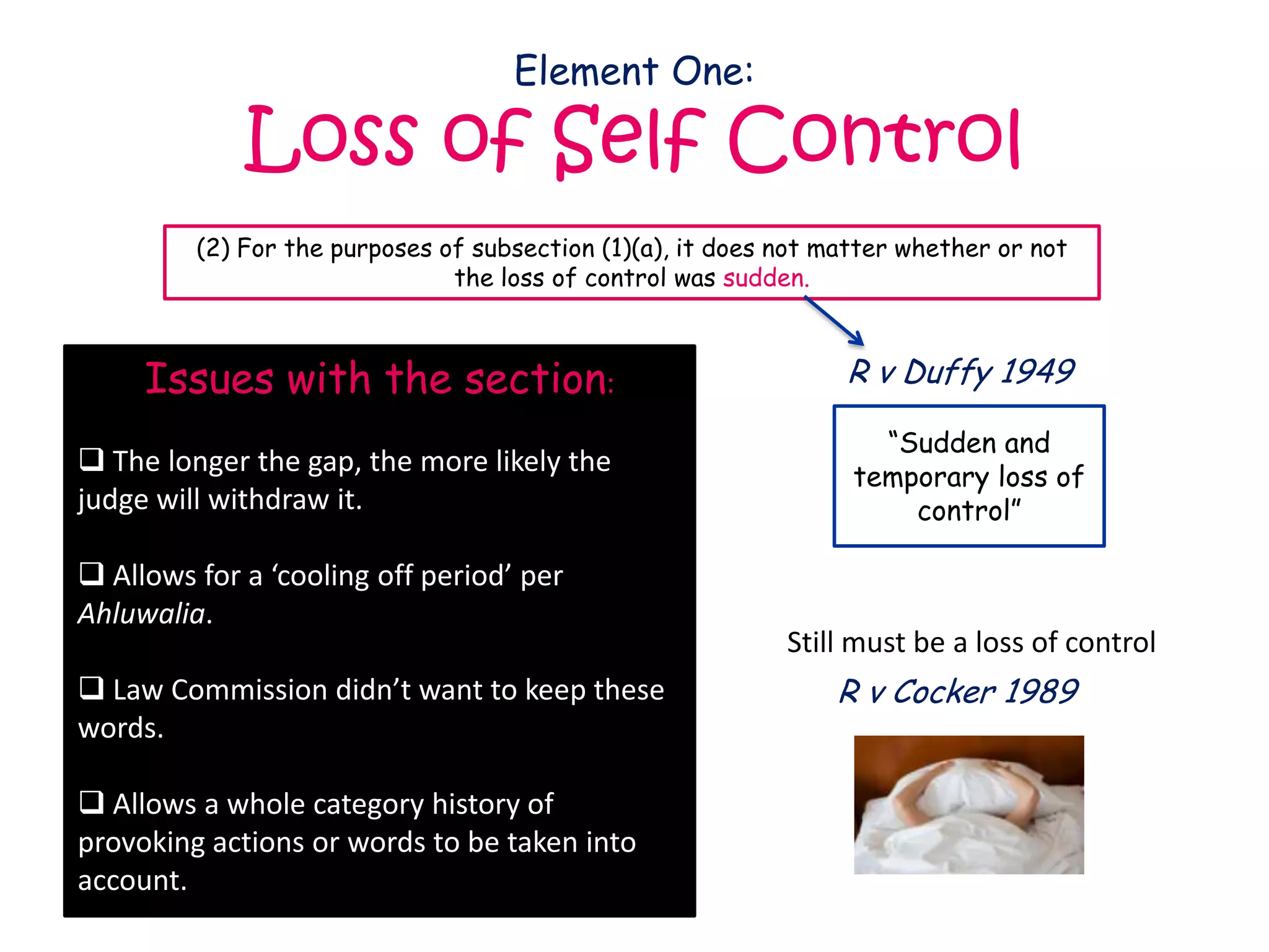 Element One:

             Loss of Self Control
         (2) For the purposes of subsection (1)(a), it does not matter whether or not
                               the loss of control was sudden.



     Issues with the section:                                    R v Duffy 1949

                                                                    “Sudden and
 The longer the gap, the more likely the                         temporary loss of
judge will withdraw it.                                               control”

 Allows for a ‘cooling off period’ per
Ahluwalia.
                                                            Still must be a loss of control
 Law Commission didn’t want to keep these                      R v Cocker 1989
words.

 Allows a whole category history of
provoking actions or words to be taken into
account.
 
