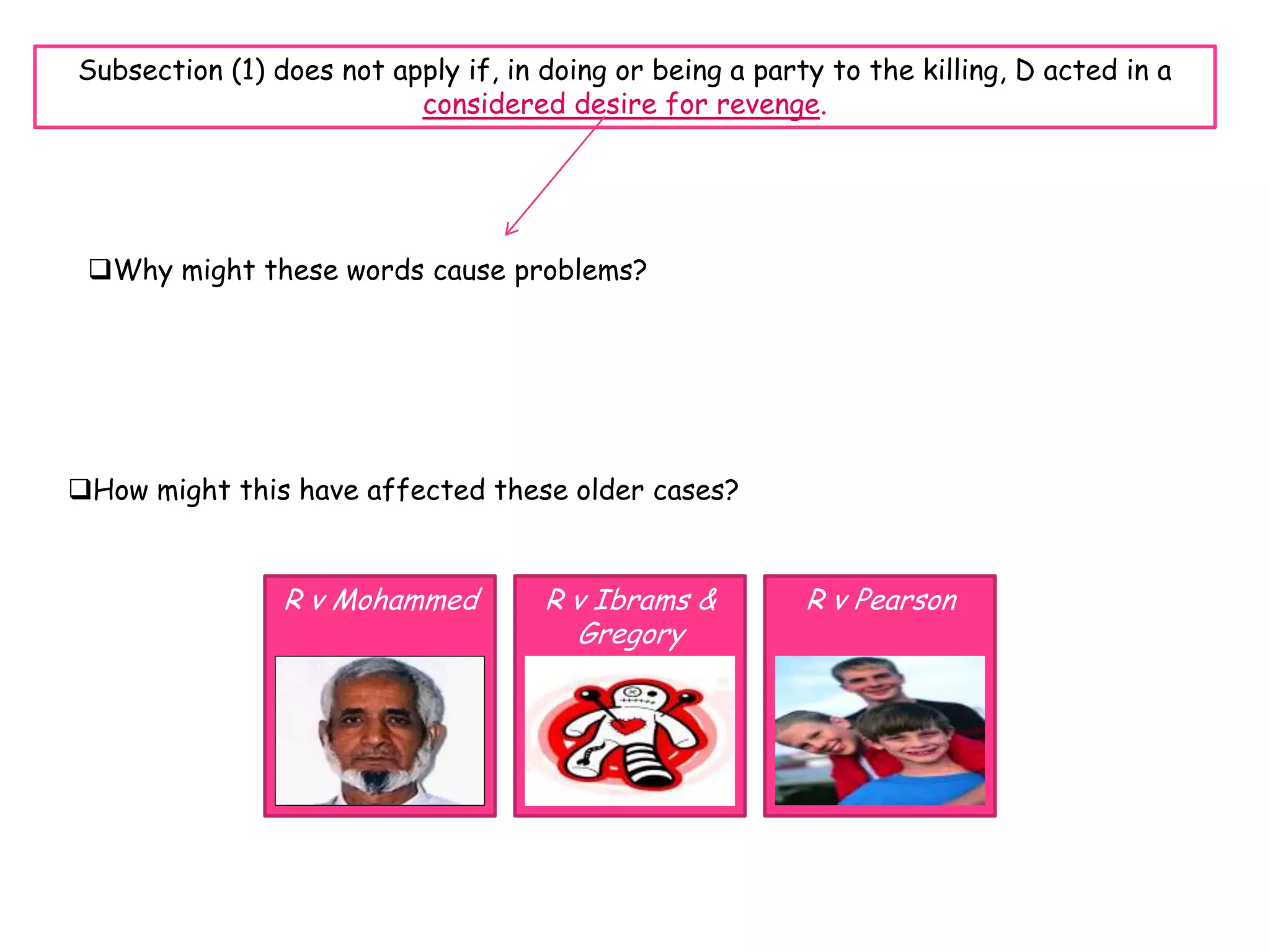 Subsection (1) does not apply if, in doing or being a party to the killing, D acted in a
                          considered desire for revenge.




 Why might these words cause problems?




How might this have affected these older cases?


                R v Mohammed         R v Ibrams &         R v Pearson
                                       Gregory
 