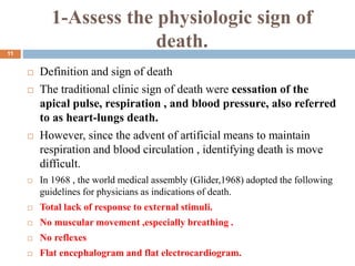 1-Assess the physiologic sign of
death.
 Definition and sign of death
 The traditional clinic sign of death were cessation of the
apical pulse, respiration , and blood pressure, also referred
to as heart-lungs death.
 However, since the advent of artificial means to maintain
respiration and blood circulation , identifying death is move
difficult.
 In 1968 , the world medical assembly (Glider,1968) adopted the following
guidelines for physicians as indications of death.
 Total lack of response to external stimuli.
 No muscular movement ,especially breathing .
 No reflexes
 Flat encephalogram and flat electrocardiogram.
11
 