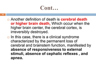 Cont…
 Another definition of death is cerebral death
or higher brain death, Which occur when the
higher brain center, the cerebral cortex, is
irreversibly destroyed.
 In this case, there is a clinical syndrome
characterized by the permanent loss of
cerebral and brainstem function, manifested by
absence of responsiveness to external
stimuli, absence of cephalic reflexes , and
apnea.
12
 