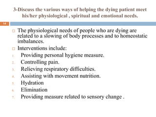 3-Discuss the various ways of helping the dying patient meet
his/her physiological , spiritual and emotional needs.
 The physiological needs of people who are dying are
related to a slowing of body processes and to homeostatic
imbalances.
 Interventions include:
1. Providing personal hygiene measure.
2. Controlling pain.
3. Relieving respiratory difficulties.
4. Assisting with movement nutrition.
5. Hydration
6. Elimination
7. Providing measure related to sensory change .
14
 
