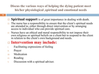 Discus the various ways of helping the dying patient meet
his/her physiological ,spiritual and emotional needs
 Spiritual support is of great importance in dealing with death.
 The nurse has a responsibility to ensure that the client’s spiritual needs
are attended to, either through direct intervention or by arranging
access to individual who can provide spiritual care.
 Nurses have an ethical and moral responsibility to not impose their
own religious or spiritual beliefs on a client but to respond to the client
in relation to the client’s own background and needs.
 Intervention may include:
I. Facilitating expressions of feeling
II. Prayer
III. Medication
IV. Reading
V. Discussion with a spiritual adviser.
15
 