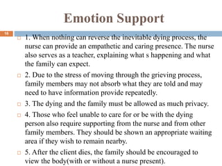 Emotion Support
 1. When nothing can reverse the inevitable dying process, the
nurse can provide an empathetic and caring presence. The nurse
also serves as a teacher, explaining what s happening and what
the family can expect.
 2. Due to the stress of moving through the grieving process,
family members may not absorb what they are told and may
need to have information provide repeatedly.
 3. The dying and the family must be allowed as much privacy.
 4. Those who feel unable to care for or be with the dying
person also require supporting from the nurse and from other
family members. They should be shown an appropriate waiting
area if they wish to remain nearby.
 5. After the client dies, the family should be encouraged to
view the body(with or without a nurse present).
16
 