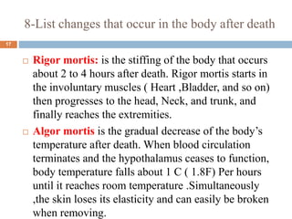 8-List changes that occur in the body after death
 Rigor mortis: is the stiffing of the body that occurs
about 2 to 4 hours after death. Rigor mortis starts in
the involuntary muscles ( Heart ,Bladder, and so on)
then progresses to the head, Neck, and trunk, and
finally reaches the extremities.
 Algor mortis is the gradual decrease of the body’s
temperature after death. When blood circulation
terminates and the hypothalamus ceases to function,
body temperature falls about 1 C ( 1.8F) Per hours
until it reaches room temperature .Simultaneously
,the skin loses its elasticity and can easily be broken
when removing.
17
 