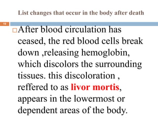 List changes that occur in the body after death
After blood circulation has
ceased, the red blood cells break
down ,releasing hemoglobin,
which discolors the surrounding
tissues. this discoloration ,
reffered to as livor mortis,
appears in the lowermost or
dependent areas of the body.
19
 