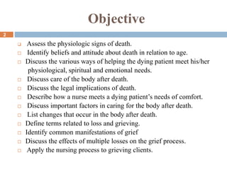 Objective
 Assess the physiologic signs of death.
 Identify beliefs and attitude about death in relation to age.
 Discuss the various ways of helping the dying patient meet his/her
physiological, spiritual and emotional needs.
 Discuss care of the body after death.
 Discuss the legal implications of death.
 Describe how a nurse meets a dying patient’s needs of comfort.
 Discuss important factors in caring for the body after death.
 List changes that occur in the body after death.
 Define terms related to loss and grieving.
 Identify common manifestations of grief
 Discuss the effects of multiple losses on the grief process.
 Apply the nursing process to grieving clients.
2
 