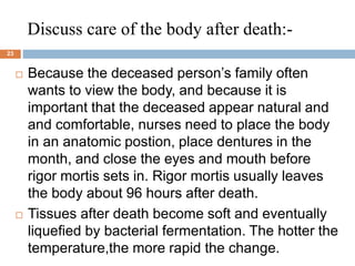 Discuss care of the body after death:-
23
 Because the deceased person’s family often
wants to view the body, and because it is
important that the deceased appear natural and
and comfortable, nurses need to place the body
in an anatomic postion, place dentures in the
month, and close the eyes and mouth before
rigor mortis sets in. Rigor mortis usually leaves
the body about 96 hours after death.
 Tissues after death become soft and eventually
liquefied by bacterial fermentation. The hotter the
temperature,the more rapid the change.
 