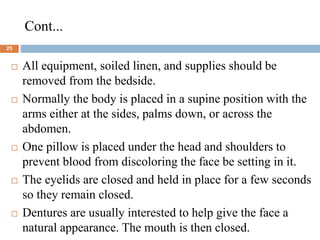 Cont...
25
 All equipment, soiled linen, and supplies should be
removed from the bedside.
 Normally the body is placed in a supine position with the
arms either at the sides, palms down, or across the
abdomen.
 One pillow is placed under the head and shoulders to
prevent blood from discoloring the face be setting in it.
 The eyelids are closed and held in place for a few seconds
so they remain closed.
 Dentures are usually interested to help give the face a
natural appearance. The mouth is then closed.
 