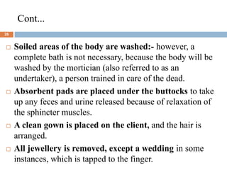 Cont...
26
 Soiled areas of the body are washed:- however, a
complete bath is not necessary, because the body will be
washed by the mortician (also referred to as an
undertaker), a person trained in care of the dead.
 Absorbent pads are placed under the buttocks to take
up any feces and urine released because of relaxation of
the sphincter muscles.
 A clean gown is placed on the client, and the hair is
arranged.
 All jewellery is removed, except a wedding in some
instances, which is tapped to the finger.
 