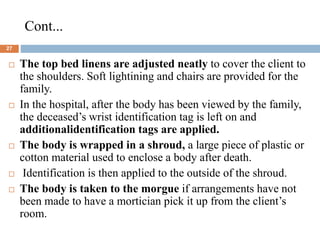 Cont...
27
 The top bed linens are adjusted neatly to cover the client to
the shoulders. Soft lightining and chairs are provided for the
family.
 In the hospital, after the body has been viewed by the family,
the deceased’s wrist identification tag is left on and
additionalidentification tags are applied.
 The body is wrapped in a shroud, a large piece of plastic or
cotton material used to enclose a body after death.
 Identification is then applied to the outside of the shroud.
 The body is taken to the morgue if arrangements have not
been made to have a mortician pick it up from the client’s
room.
 