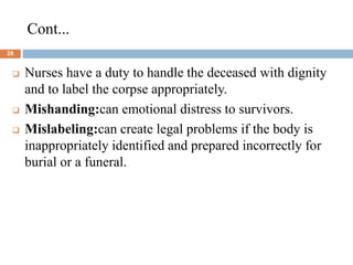 Cont...
28
 Nurses have a duty to handle the deceased with dignity
and to label the corpse appropriately.
 Mishanding:can emotional distress to survivors.
 Mislabeling:can create legal problems if the body is
inappropriately identified and prepared incorrectly for
burial or a funeral.
 
