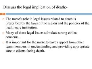 Discuss the legal implication of death:-
29
 The nurse’s role in legal issues related to death is
prescribed by the laws of the region and the policies of the
health care institution.
 Many of these legal issues stimulate strong ethical
concerns.
 It is important for the nurse to have support from other
team members in understanding and providing appropriate
care to clients facing death.
 