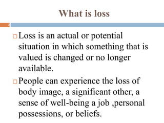 What is loss
 Loss is an actual or potential
situation in which something that is
valued is changed or no longer
available.
 People can experience the loss of
body image, a significant other, a
sense of well-being a job ,personal
possessions, or beliefs.
3
 