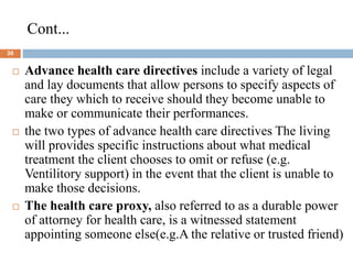 Cont...
30
 Advance health care directives include a variety of legal
and lay documents that allow persons to specify aspects of
care they which to receive should they become unable to
make or communicate their performances.
 the two types of advance health care directives The living
will provides specific instructions about what medical
treatment the client chooses to omit or refuse (e.g.
Ventilitory support) in the event that the client is unable to
make those decisions.
 The health care proxy, also referred to as a durable power
of attorney for health care, is a witnessed statement
appointing someone else(e.g.A the relative or trusted friend)
 