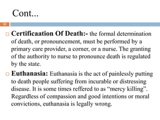 Cont...
32
 Certificaation Of Death:- the formal determination
of death, or pronouncement, must be performed by a
primary care provider, a corner, or a nurse. The granting
of the authority to nurse to pronounce death is regulated
by the state.
 Euthanasia: Euthanasia is the act of painlessly putting
to death people suffering from incurable or distressing
disease. It is some times reffered to as “mercy killing”.
Regardless of compassion and good intentions or moral
convictions, euthanasia is legally wrong.
 