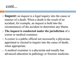 cont...
33
 Inquest: an inquest is a legal inquiry into the cause or
manner of a death. When a death is the result of an
accident, for example, an inquest is held into the
circumstances of the accident to determine any blame.
 The inquest is conducted under the jurisdiction of a
corner or medical examiner.
 A corner is a public official not necessarily a physician,
appointed or elected to inquire into the cause of death,
when appropriate.
 A medical examiner is a physician and usually has
advanced education in pathology or forensic medicine.
 
