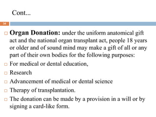 Cont...
34
 Organ Donation: under the uniform anatomical gift
act and the national organ transplant act, people 18 years
or older and of sound mind may make a gift of all or any
part of their own bodies for the following purposes:
 For medical or dental education,
 Research
 Advancement of medical or dental science
 Therapy of transplantation.
 The donation can be made by a provision in a will or by
signing a card-like form.
 
