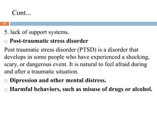 Cont...
37
5. lack of support systems.
 Post-traumatic stress disorder
Post traumatic stress disorder (PTSD) is a disorder that
develops in some people who have experienced a shocking,
scary, or dangerous event. It is natural to feel afraid during
and after a traumatic situation.
 Dipression and other mental distress.
 Harmful behaviors, such as misuse of drugs or alcohol.
 