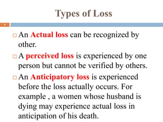 Types of Loss
 An Actual loss can be recognized by
other.
 A perceived loss is experienced by one
person but cannot be verified by others.
 An Anticipatory loss is experienced
before the loss actually occurs. For
example , a women whose husband is
dying may experience actual loss in
anticipation of his death.
4
 