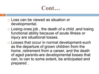 Cont…
 Loss can be viewed as situation or
developmental.
 Losing ones job , the death of a child ,and losing
functional ability because of acute illness or
injury are situational losses.
 Losses that occur in normal development-such
as the departure of grown children from the
home ,retirement from a career, and the death
of aged parents-are developmental losses that
can, to can to some extent, be anticipated and
prepared .
5
 