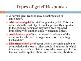 Types of grief Responses
 A normal grief reaction may be abbreviated or
anticipatory
 Abbreviated grief is brief but genuinely felt. This can
occur when the lost object is not significantly important
to the grieving person or may have been replaced
immediately by another, equally esteemed object.
 Anticipatory grief is experienced in advance of the
event such as the wife who grieves before her ailing
husband dies.
 Disenfranchised grief occur when a person is unable to
acknowledge the loss to other people. Situations in which
this may occur often relate to a socially unacceptable loss
that can not be spoken about, such as suicide, abortion.
8
 
