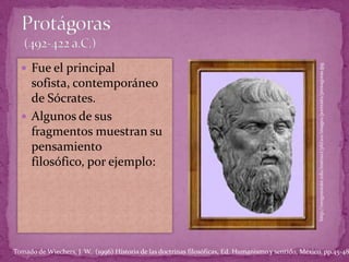 Protágoras (492-422 a.C.)Fue el principal sofista, contemporáneo de Sócrates.Algunos de sus fragmentos muestran su pensamiento filosófico, por ejemplo:http://oregonstate.edu/instruct/phl201/images/portraits/protagoras.jpgTomado de Wiechers, J. W.  (1996) Historia de las doctrinas filosóficas, Ed. Humanismo y sentido, México. pp.45-48