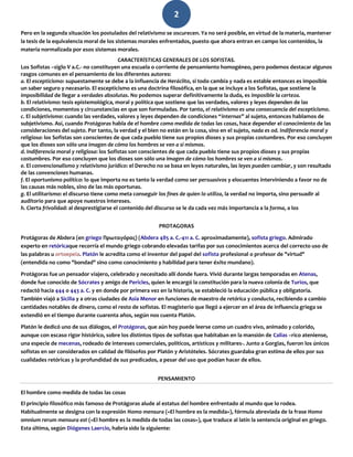 2
Pero en la segunda situación los postulados del relativismo se oscurecen. Ya no será posible, en virtud de la materia, mantener
la tesis de la equivalencia moral de los sistemas morales enfrentados, puesto que ahora entran en campo los contenidos, la
materia normalizada por esos sistemas morales.
CARACTERÍSTICAS GENERALES DE LOS SOFISTAS.
Los Sofistas –siglo V a.C.- no constituyen una escuela o corriente de pensamiento homogéneo, pero podemos destacar algunos
rasgos comunes en el pensamiento de los diferentes autores:
a. El escepticismo: supuestamente se debe a la influencia de Heráclito, si todo cambia y nada es estable entonces es imposible
un saber seguro y necesario. El escepticismo es una doctrina filosófica, en la que se incluye a los Sofistas, que sostiene la
imposibilidad de llegar a verdades absolutas. No podemos superar definitivamente la duda, es imposible la certeza.
b. El relativismo: tesis epistemológica, moral y política que sostiene que las verdades, valores y leyes dependen de las
condiciones, momentos y circunstancias en que son formuladas. Por tanto, el relativismo es una consecuencia del escepticismo.
c. El subjetivismo: cuando las verdades, valores y leyes dependen de condiciones “internas” al sujeto, entonces hablamos de
subjetivismo. Así, cuando Protágoras habla de el hombre como medida de todas las cosas, hace depender el conocimiento de las
consideraciones del sujeto. Por tanto, la verdad y el bien no están en la cosa, sino en el sujeto, nada es od. Indiferencia moral y
religiosa: los Sofistas son conscientes de que cada pueblo tiene sus propios dioses y sus propias costumbres. Por eso concluyen
que los dioses son sólo una imagen de cómo los hombres se ven a sí mismos.
d. Indiferencia moral y religiosa: los Sofistas son conscientes de que cada pueblo tiene sus propios dioses y sus propias
costumbres. Por eso concluyen que los dioses son sólo una imagen de cómo los hombres se ven a sí mismos.
e. El convencionalismo y relativismo jurídico: el Derecho no se basa en leyes naturales, las leyes pueden cambiar, y son resultado
de las convenciones humanas.
f. El oportunismo político: lo que importa no es tanto la verdad como ser persuasivos y elocuentes interviniendo a favor no de
las causas más nobles, sino de las más oportunas.
g. El utilitarismo: el discurso tiene como meta conseguir los fines de quien lo utiliza, la verdad no importa, sino persuadir al
auditorio para que apoye nuestros intereses.
h. Cierta frivolidad: al desprestigiarse el contenido del discurso se le da cada vez más importancia a la forma, a los
PROTAGORAS
Protágoras de Abdera (en griego Πρωταγόρας) (Abdera 485 a. C.-411 a. C. aproximadamente), sofista griego. Admirado
experto en retóricaque recorría el mundo griego cobrando elevadas tarifas por sus conocimientos acerca del correcto uso de
las palabras u ortoepeia. Platón le acredita como el inventor del papel del sofista profesional o profesor de "virtud"
(entendida no como "bondad" sino como conocimiento y habilidad para tener éxito mundano).
Protágoras fue un pensador viajero, celebrado y necesitado allí donde fuera. Vivió durante largas temporadas en Atenas,
donde fue conocido de Sócrates y amigo de Pericles, quien le encargó la constitución para la nueva colonia de Turios, que
redactó hacia 444 o 443 a. C. y en donde por primera vez en la historia, se estableció la educación pública y obligatoria.
También viajó a Sicilia y a otras ciudades de Asia Menor en funciones de maestro de retórica y conducta, recibiendo a cambio
cantidades notables de dinero, como el resto de sofistas. El magisterio que llegó a ejercer en el área de influencia griega se
extendió en el tiempo durante cuarenta años, según nos cuenta Platón.
Platón le dedicó uno de sus diálogos, el Protágoras, que aún hoy puede leerse como un cuadro vivo, animado y colorido,
aunque con escaso rigor histórico, sobre los distintos tipos de sofistas que habitaban en la mansión de Calias –rico ateniense,
una especie de mecenas, rodeado de intereses comerciales, políticos, artísticos y militares-. Junto a Gorgias, fueron los únicos
sofistas en ser considerados en calidad de filósofos por Platón y Aristóteles. Sócrates guardaba gran estima de ellos por sus
cualidades retóricas y la profundidad de sus predicados, a pesar del uso que podían hacer de ellos.
PENSAMIENTO
El hombre como medida de todas las cosas
El principio filosófico más famoso de Protágoras alude al estatus del hombre enfrentado al mundo que lo rodea.
Habitualmente se designa con la expresión Homo mensura («El hombre es la medida»), fórmula abreviada de la frase Homo
omnium rerum mensura est («El hombre es la medida de todas las cosas»), que traduce al latín la sentencia original en griego.
Esta última, según Diógenes Laercio, habría sido la siguiente:
 