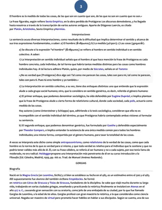 3
El hombre es la medida de todas las cosas, de las que son en cuanto que son, de las que no son en cuanto que no son.»
La frase figuraba, según refiere Sexto Empírico, en la obra perdida de Protágoras Los discursos demoledores, y ha llegado
hasta nosotros a través de la transcripción de varios autores antiguos. Aparte de Diógenes Laercio, es citada
por Platón, Aristóteles, Sexto Empírico yHermias.
Interpretaciones
La sentencia acusa diversas interpretaciones, como resultado de la dificultad que implica determinar el sentido y alcance de
sus tres expresiones fundamentales, a saber: a) El hombre (ἄνθρωπος); b) La medida (μέτρον); c) Las cosas (χρηματὰ).
a) Se discute si la expresión "el hombre" (ἄνθρωπος) se refiere al hombre en sentido individual o en sentido
colectivo. A saber:
1) La interpretación en sentido individual señala que el hombre al que hace mención la frase de Protágoras es cada
hombre concreto, cada individuo, de tal forma que habría tantas medidas distintas para las cosas como hombres
individuales hay. A tal lectura adhiere Platón, quien, por medio de Sócrates, señala en el Teeteto:
«¿No es verdad que (Protágoras) dice algo así: Tal como me parecen las cosas, tales son para mí, tal como te parecen,
tales son para ti. Pues tú eres hombre y yo también.»
2) La interpretación en sentido colectivo, a su vez, tiene dos enfoques distintos: uno que entiende que la expresión
alude a cada grupo social humano; otro, que la considera en sentido genérico, es decir, referida al género humano:
a) El primer enfoque, que podemos denominar sociológico, ha sido defendido por Eugène Dupréel, e implica plantear
que la frase de Protágoras alude a cierta forma de relativismo cultural, donde cada sociedad, cada polis, actuaría como
medida de las cosas.
Hay autores (como Untersteiner y Schiappa) que, adhiriendo a la tesis sociológica, consideran que ella no es
incompatible con el sentido individual del término, ya que Protágoras habría contemplado ambas visiones al formular
su sentencia.
b) El segundo enfoque, que podemos denominar genérico, fue formulado por Goethe y defendido especialmente
por Theodor Gomperz, e implica entender la existencia de una única medida común para todos los hombres
individuales; una misma forma, compartida por el género humano, para tasar la totalidad de las cosas.
A veces se interpreta este dicho como simple antropocentrismo, como relativismo de la verdad de las cosas, como que cada
hombre es la norma de lo que es verdad para sí mismo, y que toda verdad es relativa para el individuo que la sostiene y que no
podría tener validez más allá de él. Él, con su frase célebre, se refería al ser humano y no a cada sujeto, por eso tenía fama de
moderado, no era radical. Heideggerpropone una interpretación más penetrante de él en su curso Introducción a la
Filosofía (Ed. Cátedra, Madrid, 1999, pp. 166 ss. Trad. de Manuel Jiménez Redondo).
GORGIAS
Biografía
Nació en la Magna Grecia (en Leontino, Sicilia) y si bien se establece su fecha en el 485, es un estimativo entre el 500 y el 483.
Allí supuestamente fue alumno del también siciliano Empédocles. Se formó
en retórica con Córax de Siracusa y Tisias de Siracusa, fundadores de la disciplina. Se sabe que viajó mucho durante su larga
vida, trabajando en varias ciudades griegas, enseñando y practicando la retórica; finalmente se instalará en Atenas en el
año 427 a. C., causando gran sensación con su oratoria, como jefe de una embajada de su ciudad, por lo que fue llamado
Gorgias de Leontino, a la edad de 60 años. Gorgias profesó con gran maestría la retórica, a la que consideraba como ciencia
universal. Negaba ser maestro de virtud pero prometía hacer hábiles en hablar a sus discípulos. Según se cuenta, una de sus
 