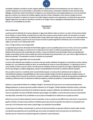 4
actividades cotidianas consistía en acudir a lugares públicos, donde defendía encarnizadamente una tesis relativa a una
cuestión cualquiera; una vez derrotados y convencidos sus interlocutores, comenzaba a defender la tesis contraria, hasta
doblegar nuevamente a quien interviniese en la disputa, y así sucesivamente se contraargumentaba una y otra vez, haciendo
gala de su retórica. Fue maestro de Tucídides, Agatón, Isócrates, Critias y Alcibíades. Como retórico, Gorgias fue de los
primeros en introducir la cadencia en la prosa y en utilizar lugares comunes en los argumentos. Las obras de las que nos han
llegado fragmentos son: Sobre la naturaleza o sea del no ser, Elogio a Elena y Apología de Palamedes.Murió en Tesalia, el
año 380 a.C. con alrededor de 105 años.
PENSAMIENTO
TRES TESIS
Tesis 1: Nada existe
La primera tesis la defiende de la manera siguiente: si algo existe debería o bien ser eterno o no serlo. Si fuese eterno, habría
de ser infinito y, si fuese infinito, no podría estar en nada. Pero, lo que no está en nada no existe. Por otra parte, si no fuese
eterno, debería haber comenzado a ser (debería haber nacido, haber sido creado), pero, para comenzar a ser, antes debería no
ser, lo que es imposible, ya que el no ser no es (lo que no existe no puede engendrar la existencia). Así, ni es eterno ni tiene
origen y, por tanto, no es. Nada puede existir.
Tesis 2: Si algo existiese, sería incognoscible
La segunda tesis parte de la afirmación de Parménides según la cual no es posible pensar el no ser. Pero, si el no ser no pudiese
ser pensado, afirma Gorgias, no existiría el error. Dado que el error existe, se infiere que puede pensarse el no ser. Así,
podemos decir que hay cosas no pensadas que existen, y cosas no existentes (como personajes míticos, por ejemplo) que
pueden ser pensadas. De esta manera señala que existe una división entre pensamiento y ser y, por tanto, si algo existiese, no
podría ser pensado. “Si lo pensado no existe, lo existente no es pensado”
Tesis 3: Si algo fuese cognoscible, sería incomunicable
La tercera tesis defiende que la palabra no comunica más que sonidos. Mediante el lenguaje no transmitimos colores, sabores,
tamaños, etc., sino solamente sonidos (es decir, no transmitimos las cosas en sí sino sólo palabras). Y, al igual que la vista no
ve los sonidos, el oído no oye los colores. Con ello pone de manifiesto el divorcio existente entre signo y significado (entre el
término que designa y el objeto designado), y destaca la imposibilidad de transmitir la realidad mediante la palabra.
Esto se podría resumir en: 1) antítesis entre la exterioridad (respecto a nosotros) de la subsistencia de los objetos y la
interioridad de la palabra; 2) imposibilidad, por ello, de que la palabra tenga la función de representar el objeto exterior, el
cual, en cambio, tiene la función de revelarnos a nosotros 1a palabra, suscitándola por medio de las impresiones sensibles (los
sentidos); 3) diferencia entre la subsistencia visible (los objetos) y auditiva (la palabra), e irrepresentabilidad recíproca.
CALICLES
Calicles es un personaje de Platón en su diálogo "Gorgias". Al contrario de lo que ocurre con muchos personajes de los
diálogos platónicos, no parece que haya existido realmente. En el "Gorgias", Calicles defendía el derecho natural, y afirmaba
que naturaleza (physis) y ley (nómos) son totalmente opuestas, aunque no deberían. Así, defiende la ley natural del más
fuerte, en oposición a las leyes artificiales existentes que protegen a los débiles. La teoría de la fuerza alcanza su formulación
más descarada, convertida en ley, el individuo no usa su fuerza en beneficio de la ciudad sino en su propio provecho.
Define la Ley como la máxima injusticia contra la naturaleza. La ley no somete al más débil frente al más fuerte. La ley tiende a
igualar al hombre. Es bueno lo que satisface al individuo puesto que encarna la posición más radical en la concepción de la
nueva ley. En él la discusión entre nómos y physis llega a una oposición irreconciliable.
La teoría que se le atribuye a este pensador se centra en el tema de la justicia, ya que para Calicles es mucho mejor cometer
una injusticia que padecerla; esto es preferible que uno cometa una injusticia contra otra persona con tal de buscar su
bienestar que ser víctima de una injusticia logrando así disminuir nuestro bienestar.
 