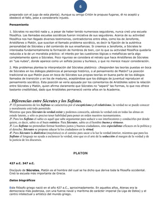 6
preparado con el jugo de esta planta). Aunque su amigo Critón le propuso fugarse, él no aceptó y
obedeció el fallo, pese a considerarlo injusto.
Pensamiento
1. Sócrates no escribió nada y, a pesar de haber tenido numerosos seguidores, nunca creó una escuela
filosófica. Las llamadas escuelas socráticas fueron iniciativa de sus seguidores. Acerca de su actividad
filosófica nos han llegado diversos testimonios, contradictorios entre ellos, como los de Jenofonte,
Aristófanes o Platón, que suscitan el llamado problema socrático, es decir la fijación de la auténtica
personalidad de Sócrates y del contenido de sus enseñanzas. Si creemos a Jenofonte, a Sócrates le
interesaba fundamentalmente la formación de hombres de bien, con lo que su actividad filosófica quedaría
reducida a la de un moralista práctico: el interés por las cuestiones lógicas o metafísicas sería algo
completamente ajeno a Sócrates. Poco riguroso se considera el retrato que hace Aristófanes de Sócrates
en "Las nubes", donde aparece como un sofista jocoso y burlesco, y que no merece mayor consideración.
2. Más problemas plantea la interpretación del Sócrates platónico: ¿Responden las teorías puestas en boca
de Sócrates en los diálogos platónicos al personaje histórico, o al pensamiento de Platón? La posición
tradicional es que Platón puso en boca de Sócrates sus propias teorías en buena parte de los diálogos
llamados de transición y en los de madurez, aceptándose que los diálogos de juventud reproducen el
pensamiento socrático. Esta posición se vería apoyada por los comentarios de Aristóteles sobre la relación
entre Sócrates y Platón, quien afirma claramente que Sócrates no "separó" las Formas, lo que nos ofrece
bastante credibilidad, dado que Aristóteles permaneció veinte años en la Academia.
. Diferencias entre Sócrates y los Sofistas.
1ª. El pensamiento de los Sofistas se caracteriza por el escepticismo y el relativismo, la verdad no se puede conocer
y moralmente está todo permitido.
Mientras que para Sócrates la verdad existe y podemos conocerla, además la verdad está en todas las almas en
estado latente, y sólo es preciso tener habilidad para poner en orden nuestros razonamientos.
2ª. Para los Sofistas el sabio es aquél que sabe argumentar para seducir a sus interlocutores y conducirles por donde
quiere, es decir, sabio es el buen retórico. Para Sócrates, sabio es el hombre bueno y virtuoso.
3ª. Los Sofistas no pretendían formar hombres justos y buenos ciudadanos, sino especialistas eficaces en la política y
el derecho. Sócrates se propone educar la los ciudadanos en la virtud.
4ª. Para Sócrates la dialéctica (mayéutica) es el camino para sacar a la luz la verdad interior, mientras que para los
Sofistas el lenguaje no ayuda a esclarecer la verdad, sino que es el arte de la seducción al margen de la verdad y de
la justicia de los discursos.
PLATON
427 a.C. 347 a.C.
Discípulo de Sócrates, Platón es el hombre del cual se ha dicho que deriva toda la filosofía occidental.
Creó la escuela más importante de Grecia.
Datos biográficos
Este filósofo griego nació en el año 427 a.C., aproximadamente. En aquellos años, Atenas era la
democracia más poderosa, con una fuerza naval y marítima de carácter imperial (la Liga de Delos) y el
centro intelectual y artístico del mundo griego.
 