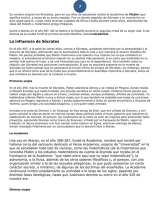 7
Su nombre original era Aristocles, pero en sus años de estudiante recibió el seudónimo de Platón (que
significa ancho), a causa de su ancha espalda. Fue un devoto seguidor de Sócrates y su muerte fue un
duro golpe para él. Luego visitó diversas ciudades de África e Italia durante varios años, absorbiendo las
ideas del filósofo y matemático griego Pitágoras.
Volvió a Atenas en el año 387. Allí se dedicó a la filosofía durante la segunda mitad de su larga vida. A las
afueras de la ciudad fundó la primera escuela filosófica, llamadaAcademia.
La influencia de Sócrates
En el año 407, a la edad de veinte años, conoce a Sócrates, quedando admirado por la personalidad y el
discurso de Sócrates, admiración que le acompañará toda la vida y que marcará el devenir filosófico de
Platón. No parece probable que Platón mantuviera una relación muy intensa con el que consideró su
maestro, si entendemos el término relación en su sentido más personal; sí es cierto que entendida en su
sentido más teórico la hubo, y de una intensidad que raya en la dependencia. Pero también sobre su
relación con Sócrates hay posiciones contradictorias. El que no estuviera presente en la muerte de
Sócrates ha hecho pensar que no pertenecía al círculo íntimo de amigos de Sócrates; sin embargo, parece
que sí se ofreció como aval de la multa que presumiblemente la Asamblea impondría a Sócrates, antes de
que cambiara su decisión por la condena a muerte.
Primeros viajes
En el año 399, tras la muerte de Sócrates, Platón abandona Atenas y se instala en Megara, donde residía
el filósofo Euclides que había fundado una escuela socrática en dicha ciudad. Posteriormente parece que
realizó viajes por Egipto y estuvo en Cirene, (noticias ambas, aunque probables, difíciles de contrastar, no
habiéndose referido Platón nunca a dichos viajes, por lo que también es probable que luego de una breve
estancia en Megara regresara a Atenas ) yendo posteriormente a Italia en donde encontraría a Arquitas de
Tarento, quien dirigía una sociedad pitagórica, y con quien trabó amistad.
Invitado a la corte de Dionisio I, en Siracusa, se hizo amigo de Dión, que era cuñado de Dionisio, y con
quien concibió la idea de poner en marcha ciertas ideas políticas sobre el buen gobierno que requerían la
colaboración de Dionisio. Al parecer, las condiciones de la corte no eran las mejores para emprender tales
proyectos, ejerciendo Dionisio como tirano de Siracusa; irritado por la franqueza de Platón, según la
tradición, le retuvo prisionero o lo hizo vender como esclavo en Egina, entonces enemiga de Atenas,
siendo rescatado finalmente por un conciudadano que lo devolvió libre a Atenas.
La Academia
Una vez en Atenas, en el año 388-387, fundó la Academia, nombre que recibió por
hallarse cerca del santuario dedicado al héroe Academos, especie de "Universidad" en la
que se estudiaban todo tipo de ciencias, como las matemáticas (de la importancia que
concedía Platón a los estudios matemáticos da cuenta la leyenda que rezaba en el
frontispicio de la Academia: "que nadie entre aquí que no sepa matemáticas"), la
astronomía, o la física, además de los otros saberes filosóficos y, al parecer, con una
organización similar a la de las escuelas pitagóricas, lo que pudo comportar un cierto
carácter secreto, o mistérico, de algunas de las doctrinas allí enseñadas. La Academia
continuará ininterrumpidamente su actividad a lo largo de los siglos, pasando por
distintas fases ideológicas, hasta que Justiniano decrete su cierre en el año 529 de
nuestra era.
Últimos viajes
 