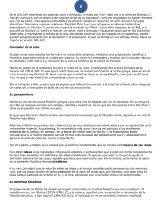 8
En el año 369 emprende un segundo viaje a Siracusa, invitado por Dión, esta vez a la corte de Dionisio II,
hijo de Dionisio I, con el objetivo de hacerse cargo de su educación; pero los resultados no fueron mejores
que con su padre; tras algunas dificultades (al parecer estaba en situación de semi-prisión) consigue
abandonar Siracusa y regresar a Atenas. También Dión tuvo que refugiarse en Atenas habiéndose
enemistado con Dionisio I, donde continuará la amistad con Platón. Unos años después, en el 361, y a
petición de Dionisio II, vuelve a realizar un tercer viaje a Siracusa, fracasando igual que en las ocasiones
anteriores, y regresando a Atenas en el año 360 donde continuó sus actividades en la Academia, siendo
ganado progresivamente por la decepción y el pesimismo, lo que se refleja en sus últimas obras, hasta su
muerte en el año 348-347.
Formador de la elite
El objetivo de esta escuela fue formar a la nueva elite dirigente, mediante una preparación científica y
filosófica, para administrar la ciudad con justicia. Su éxito fue destacable y rivalizó con la escuela retórica
de Isócrates (436-338 a.C), heredero de la cultura sofística de la época de Pericles.
Platón se quedó en la Academia durante el resto de su vida, exceptuando dos breves periodos de la
década del 370 al 360. En esa época visitó Siracusa, la ciudad principal de la Sicilia griega, para servir de
tutor al nuevo rey Dionisio II. Aquí tuvo la oportunidad de hacer a un rey filósofo, cosa que resultó muy
mal, ya que el rey insistió en comportarse como un rey.
Murió tranquilo y feliz, puesto que se supone que falleció durmiendo, a la edad de ochenta años, después
de haber ido al banquete de boda de uno de sus estudiantes.
Su pensamiento
Platón es uno de los pocos filósofos griegos cuya obra nos ha llegado casi en su totalidad. En su mayoría
se trata de diálogos escritos con belleza, claridad y exactitud, en los que las discusiones entre Sócrates y
otros se presentan con infinito encanto.
Al igual que Sócrates, Platón estaba principalmente interesado por la filosofía moral, dejando a un lado la
filosofía naturalista.
Además, a Platón le gustaban las matemáticas por sus abstracciones idealizadas y por su separación de lo
meramente material. Actualmente, la matemática más pura trata de ser aplicada a los problemas
prácticos de la ciencia. En cambio, en la época de Platón esto no era así, y el matemático podía
considerarse a sí mismo tratando con las formas más elevadas del pensamiento puro y absolutamente
ajeno al mundo de cada día, burdo e imperfecto.
Por otra parte, a Platón se le vincula con la doctrina fundamental que se conoce comoteoría de las ideas.
Este llamó ideas a las realidades individuales estables y permanentes que existen en forma independiente
de las cosas sensibles. En definitiva, las ideas constituyen “lo que es una cosa” o, lo que es igual, la
definición esencial de las cosas: aquello que hace que sean como son. Por lo mismo, se le llama el padre
de la corriente filosófica llamadaidealismo.
A su vez, consideró que la relación entre las ideas y el mundo sensible podía pensarse de dos maneras.
Una, que las cosas existen en tanto participan de la idea, de modo que, por ejemplo, una cosa bella es
bella porque participa de lo bello en sí, y la otra, pensando que lo sensible imita a lo comprensible.
Su herencia filosófica
El pensamiento de Platón ha dejado un legado imborrable en muchos filósofos que los sucedieron. El
neoplatonismo, con Plotino (203/4-270 d.C) a la cabeza, significó una restauración y renovación de la
filosofía platónica, y San Agustín (354-430 d.C), lo introdujo en el pensamiento cristiano medieval.
 