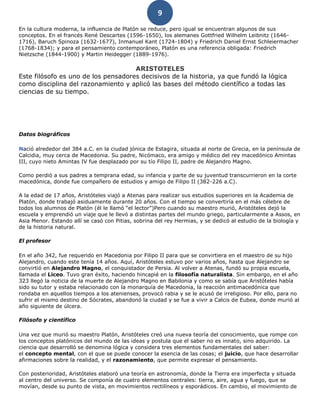 9
En la cultura moderna, la influencia de Platón se reduce, pero igual se encuentran algunos de sus
conceptos. En el francés René Descartes (1596-1650), los alemanes Gottfried Wilhelm Leibnitz (1646-
1716), Baruch Spinoza (1632-1677), Inmanuel Kant (1724-1804) y Friedrich Daniel Ernst Schleiermacher
(1768-1834); y para el pensamiento contemporáneo, Platón es una referencia obligada: Friedrich
Nietzsche (1844-1900) y Martin Heidegger (1889-1976).
ARISTOTELES
Este filósofo es uno de los pensadores decisivos de la historia, ya que fundó la lógica
como disciplina del razonamiento y aplicó las bases del método científico a todas las
ciencias de su tiempo.
Datos biográficos
Nació alrededor del 384 a.C. en la ciudad jónica de Estagira, situada al norte de Grecia, en la península de
Calcidia, muy cerca de Macedonia. Su padre, Nicómaco, era amigo y médico del rey macedónico Amintas
III, cuyo nieto Amintas IV fue desplazado por su tío Filipo II, padre de Alejandro Magno.
Como perdió a sus padres a temprana edad, su infancia y parte de su juventud transcurrieron en la corte
macedónica, donde fue compañero de estudios y amigo de Filipo II (382-226 a.C).
A la edad de 17 años, Aristóteles viajó a Atenas para realizar sus estudios superiores en la Academia de
Platón, donde trabajó asiduamente durante 20 años. Con el tiempo se convertiría en el más célebre de
todos los alumnos de Platón (él le llamó “el lector”)Pero cuando su maestro murió, Aristóteles dejó la
escuela y emprendió un viaje que le llevó a distintas partes del mundo griego, particularmente a Assos, en
Asia Menor. Estando allí se casó con Pitias, sobrina del rey Hermias, y se dedicó al estudio de la biología y
de la historia natural.
El profesor
En el año 342, fue requerido en Macedonia por Filipo II para que se convirtiera en el maestro de su hijo
Alejandro, cuando este tenía 14 años. Aquí, Aristóteles estuvo por varios años, hasta que Alejandro se
convirtió en Alejandro Magno, el conquistador de Persia. Al volver a Atenas, fundó su propia escuela,
llamada el Liceo. Tuvo gran éxito, haciendo hincapié en la filosofía naturalista. Sin embargo, en el año
323 llegó la noticia de la muerte de Alejandro Magno en Babilonia y como se sabía que Aristóteles había
sido su tutor y estaba relacionado con la monarquía de Macedonia, la reacción antimacedónica que
rondaba en aquellos tiempos a los atenienses, provocó rabia y se le acusó de irreligioso. Por ello, para no
sufrir el mismo destino de Sócrates, abandonó la ciudad y se fue a vivir a Calcis de Eubea, donde murió al
año siguiente de úlcera.
Filósofo y científico
Una vez que murió su maestro Platón, Aristóteles creó una nueva teoría del conocimiento, que rompe con
los conceptos platónicos del mundo de las ideas y postula que el saber no es innato, sino adquirido. La
ciencia que desarrolló se denomina lógica y considera tres elementos fundamentales del saber:
el concepto mental, con el que se puede conocer la esencia de las cosas; el juicio, que hace desarrollar
afirmaciones sobre la realidad, y el razonamiento, que permite expresar el pensamiento.
Con posterioridad, Aristóteles elaboró una teoría en astronomía, donde la Tierra era imperfecta y situada
al centro del universo. Se componía de cuatro elementos centrales: tierra, aire, agua y fuego, que se
movían, desde su punto de vista, en movimientos rectilíneos y esporádicos. En cambio, el movimiento de
 